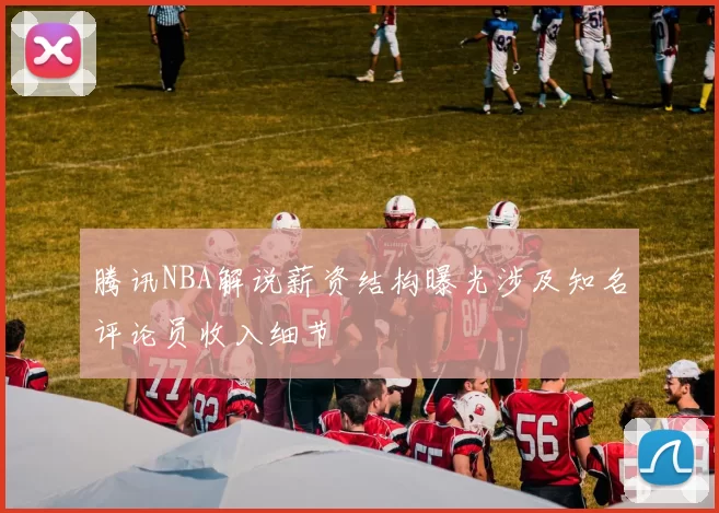 腾讯NBA解说薪资结构曝光涉及知名评论员收入细节
