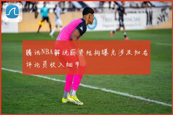 腾讯NBA解说薪资结构曝光涉及知名评论员收入细节