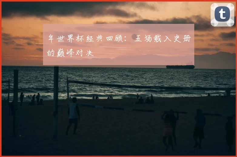 年世界杯经典回顾:五场载入史册的巅峰对决