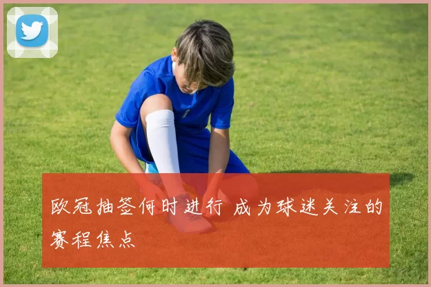 欧冠抽签何时进行 成为球迷关注的赛程焦点