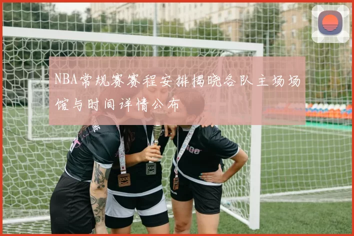NBA常规赛赛程安排揭晓各队主场场馆与时间详情公布