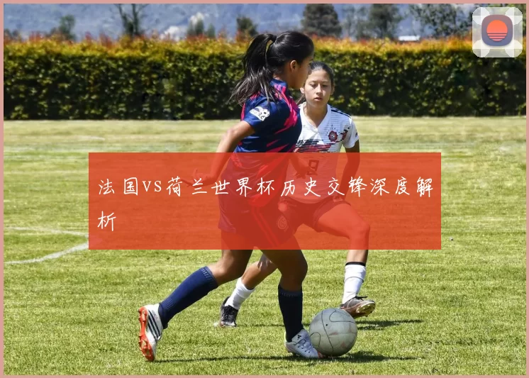 法国vs荷兰世界杯历史交锋深度解析