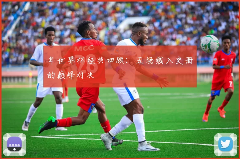 年世界杯经典回顾：五场载入史册的巅峰对决