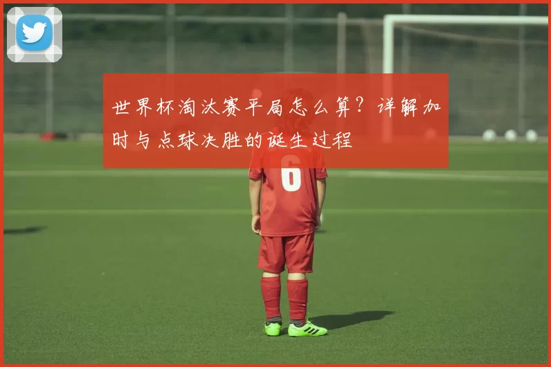 世界杯淘汰赛平局怎么算?详解加时与点球决胜的诞生过程