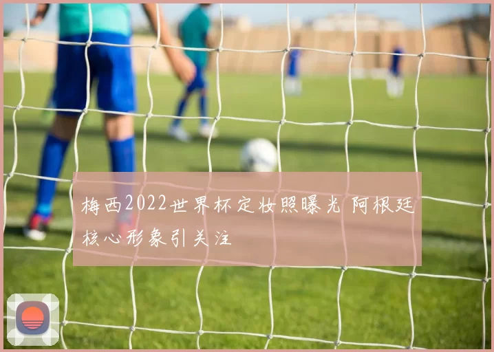 梅西2022世界杯定妆照曝光 阿根廷核心形象引关注