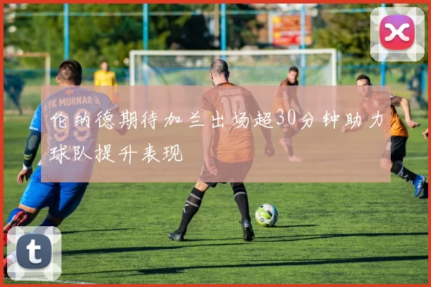 伦纳德期待加兰出场超30分钟助力球队提升表现