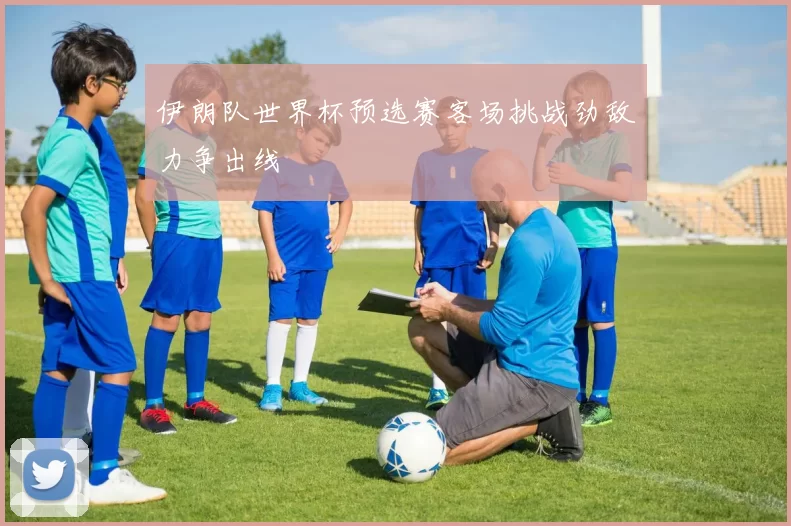 伊朗队世界杯预选赛客场挑战劲敌力争出线