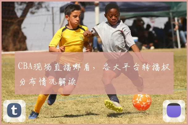 CBA现场直播哪看，各大平台转播权分布情况解读