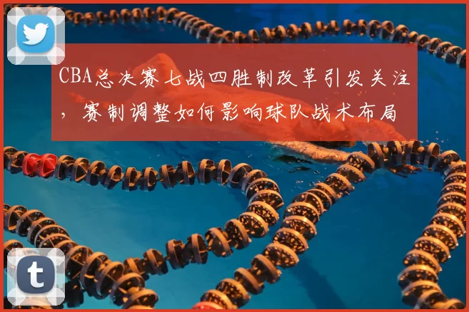CBA总决赛七战四胜制改革引发关注，赛制调整如何影响球队战术布局