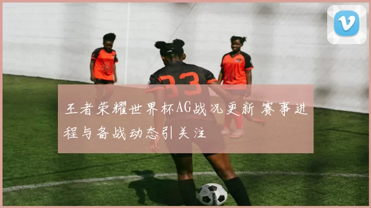 王者荣耀世界杯AG战况更新 赛事进程与备战动态引关注