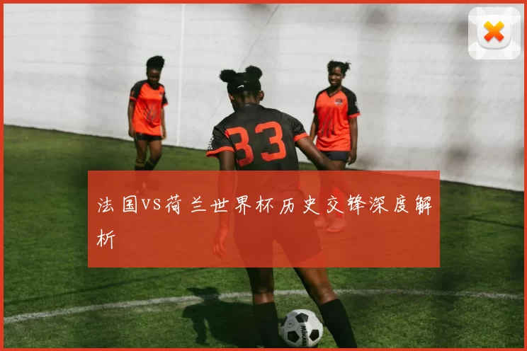 法国vs荷兰世界杯历史交锋深度解析