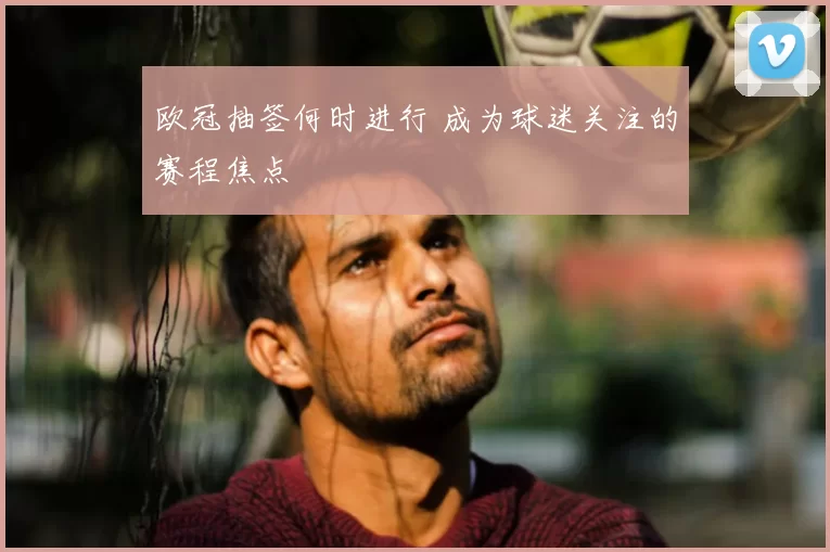 欧冠抽签何时进行 成为球迷关注的赛程焦点