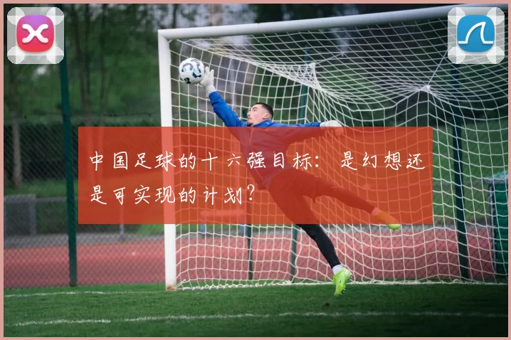 中国足球的十六强目标：是幻想还是可实现的计划？