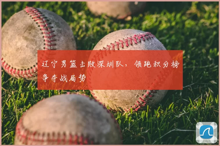辽宁男篮击败深圳队，领跑积分榜争夺战局势