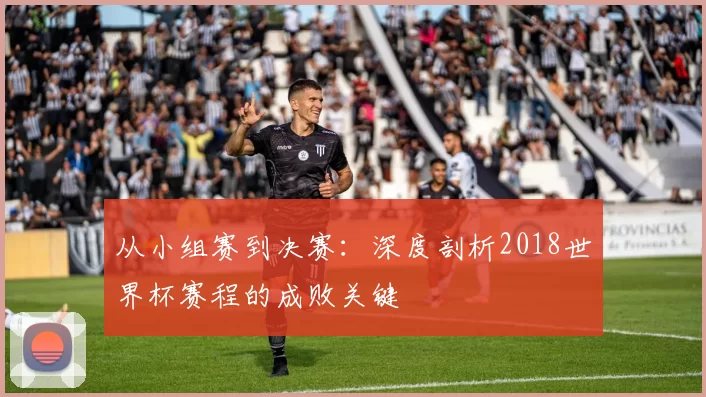 从小组赛到决赛:深度剖析2018世界杯赛程的成败关键