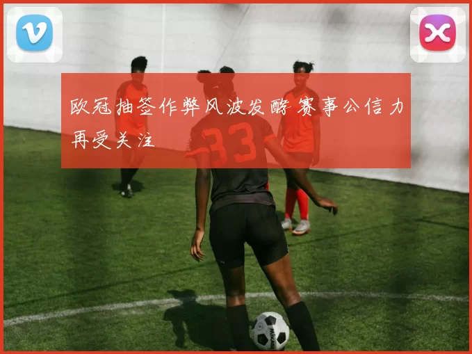 欧冠抽签作弊风波发酵 赛事公信力再受关注