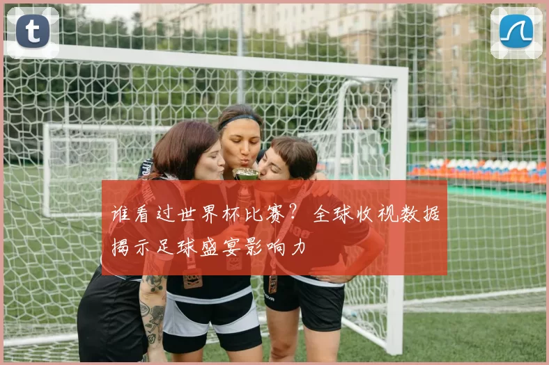 谁看过世界杯比赛？全球收视数据揭示足球盛宴影响力