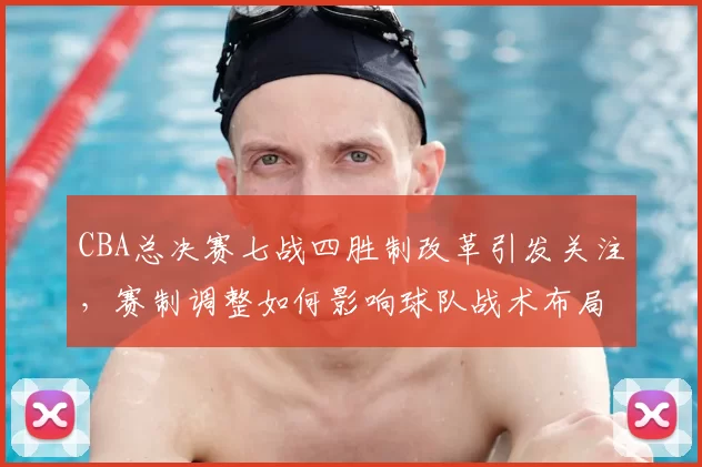 CBA总决赛七战四胜制改革引发关注，赛制调整如何影响球队战术布局