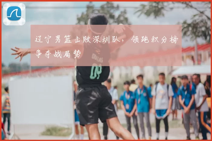 辽宁男篮击败深圳队，领跑积分榜争夺战局势
