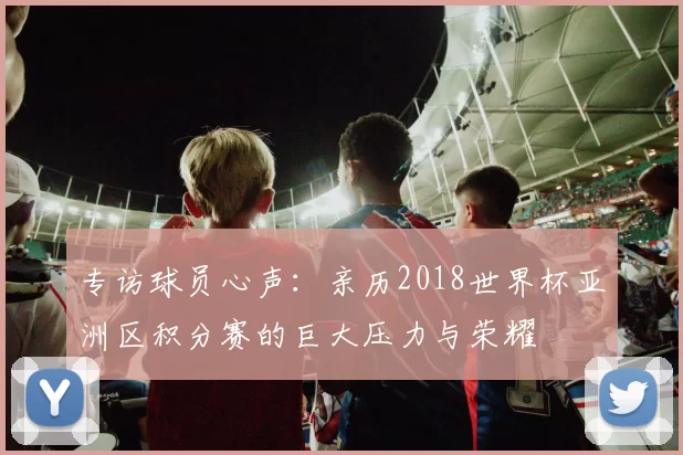 专访球员心声:亲历2018世界杯亚洲区积分赛的巨大压力与荣耀