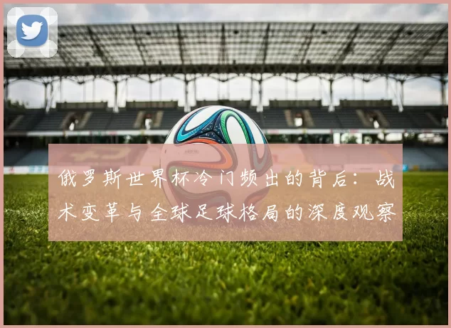 俄罗斯世界杯冷门频出的背后:战术变革与全球足球格局的深度观察