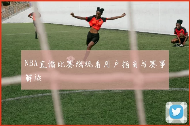 NBA直播比赛线观看用户指南与赛事解读