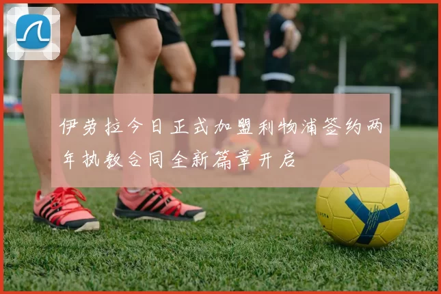 伊劳拉今日正式加盟利物浦签约两年执教合同全新篇章开启