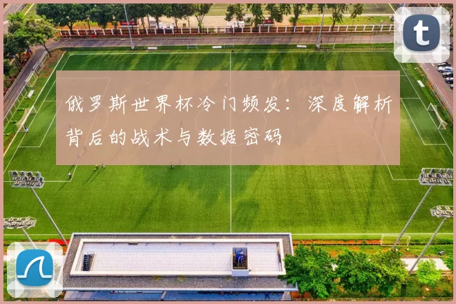 俄罗斯世界杯冷门频发：深度解析背后的战术与数据密码