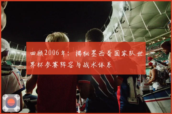 回顾2006年：揭秘墨西哥国家队世界杯参赛阵容与战术体系