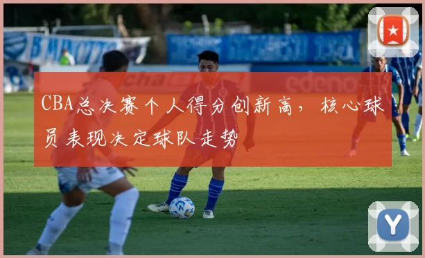 CBA总决赛个人得分创新高，核心球员表现决定球队走势