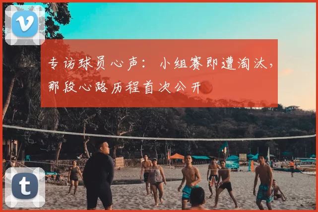 专访球员心声：小组赛即遭淘汰，那段心路历程首次公开