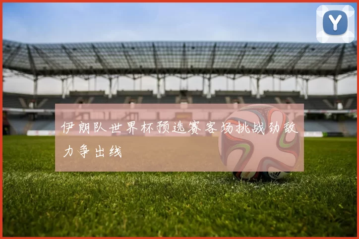 伊朗队世界杯预选赛客场挑战劲敌力争出线