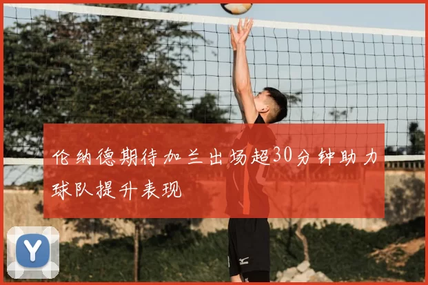 伦纳德期待加兰出场超30分钟助力球队提升表现