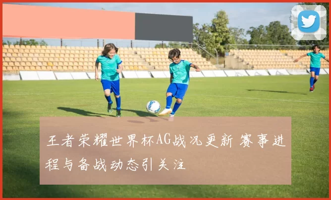王者荣耀世界杯AG战况更新 赛事进程与备战动态引关注