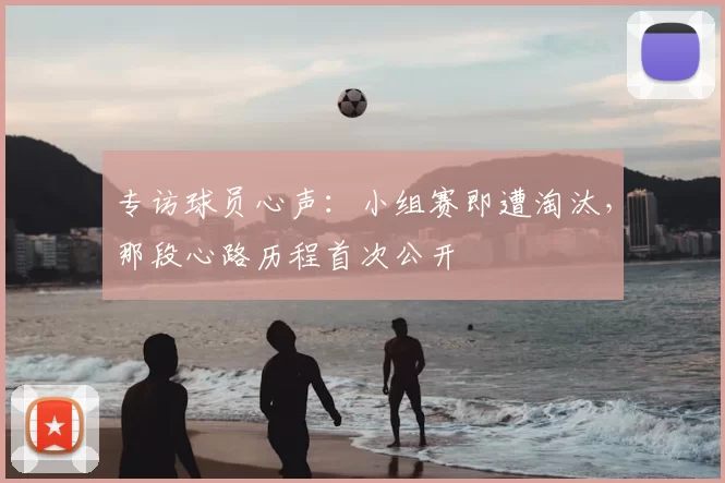 专访球员心声:小组赛即遭淘汰,那段心路历程首次公开