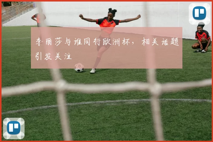 李丽莎与谁同行欧洲杯，相关话题引发关注