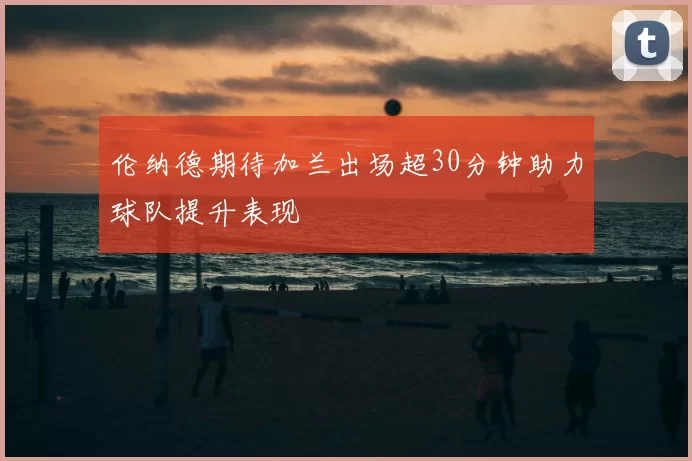 伦纳德期待加兰出场超30分钟助力球队提升表现