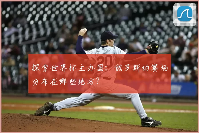 探索世界杯主办国:俄罗斯的赛场分布在哪些地方?